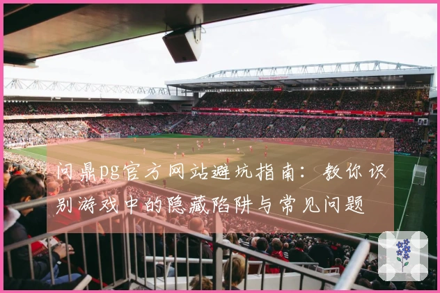 问鼎pg官方网站避坑指南：教你识别游戏中的隐藏陷阱与常见问题
